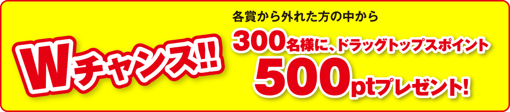 Wチャンス 各賞から外れた方の中から300名様にドラッグトップスポイント500ptプレゼント