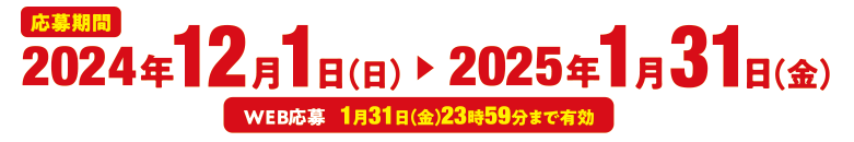 応募期間 2024年12月1日（日）〜2025年1月31日（金） WEB応募　1月31日（金）23時59分まで有効