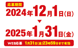 応募期間 2024年12月1日（日）〜2025年1月31日（金） WEB応募　1月31日（金）23時59分まで有効